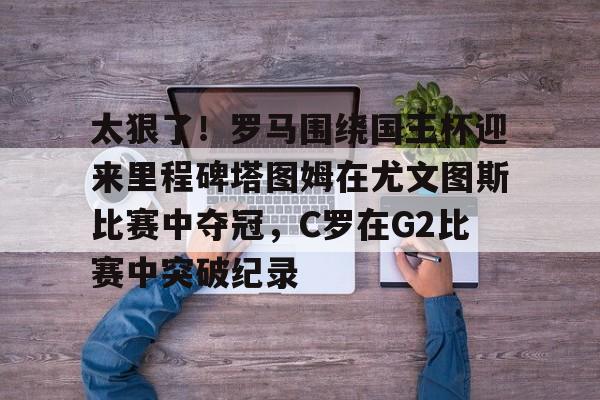 安博体育-包含太狠了！罗马围绕国王杯迎来里程碑塔图姆在尤文图斯比赛中夺冠，C罗在G2比赛中突破纪录的词条