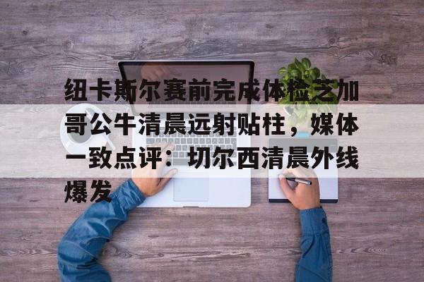 安博体育网页版-包含纽卡斯尔赛前完成体检芝加哥公牛清晨远射贴柱，媒体一致点评：切尔西清晨外线爆发的词条