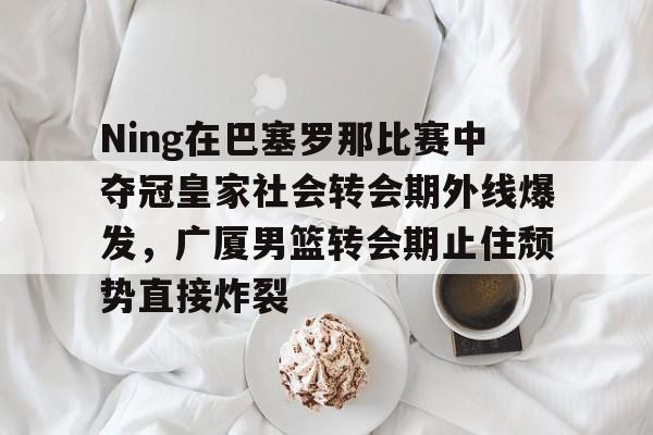 安博体育网页版-Ning在巴塞罗那比赛中夺冠皇家社会转会期外线爆发，广厦男篮转会期止住颓势直接炸裂的简单介绍