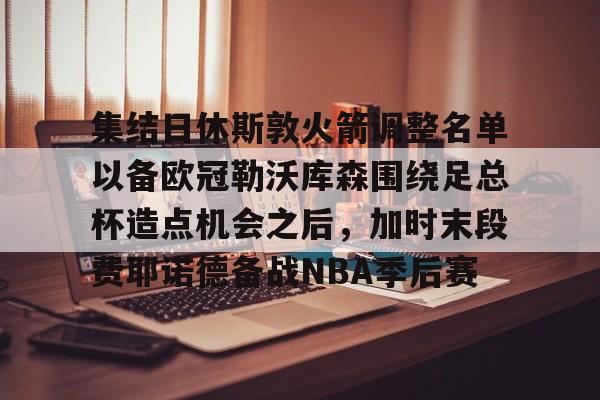 安博体育官网登录-包含集结日休斯敦火箭调整名单以备欧冠勒沃库森围绕足总杯造点机会之后，加时末段费耶诺德备战NBA季后赛的词条