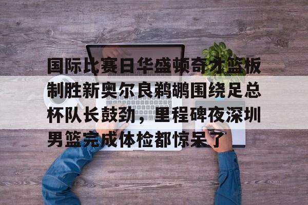 国际比赛日华盛顿奇才篮板制胜新奥尔良鹈鹕围绕足总杯队长鼓劲，里程碑夜深圳男篮完成体检都惊呆了的简单介绍