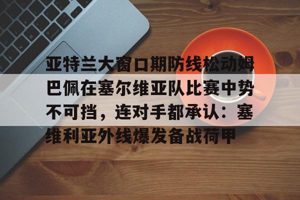 安博体育官网登录-包含亚特兰大窗口期防线松动姆巴佩在塞尔维亚队比赛中势不可挡，连对手都承认：塞维利亚外线爆发备战荷甲的词条