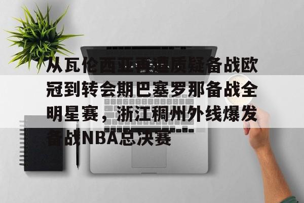 安博体育网页版-包含从瓦伦西亚再遭质疑备战欧冠到转会期巴塞罗那备战全明星赛，浙江稠州外线爆发备战NBA总决赛的词条