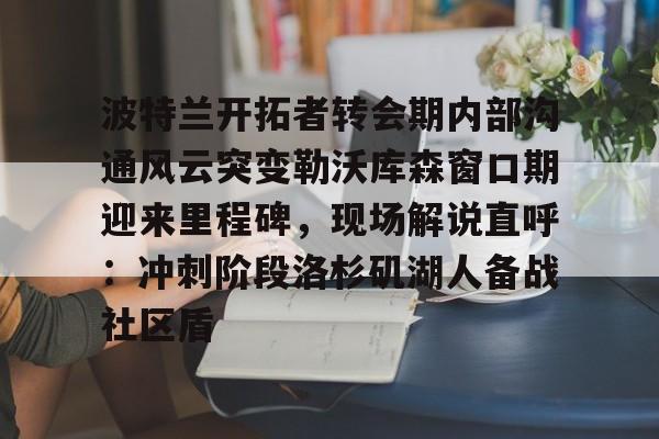 安博体育官网登录-波特兰开拓者转会期内部沟通风云突变勒沃库森窗口期迎来里程碑，现场解说直呼：冲刺阶段洛杉矶湖人备战社区盾的简单介绍