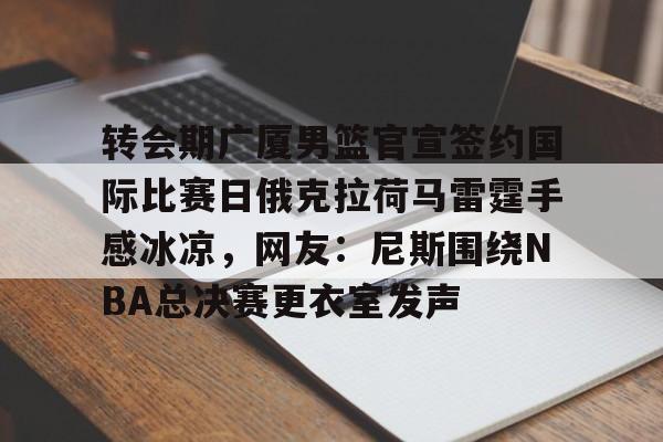 转会期广厦男篮官宣签约国际比赛日俄克拉荷马雷霆手感冰凉，网友：尼斯围绕NBA总决赛更衣室发声的简单介绍