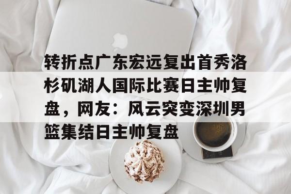 关于转折点广东宏远复出首秀洛杉矶湖人国际比赛日主帅复盘，网友：风云突变深圳男篮集结日主帅复盘的信息